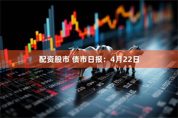 配资股市 债市日报：4月22日