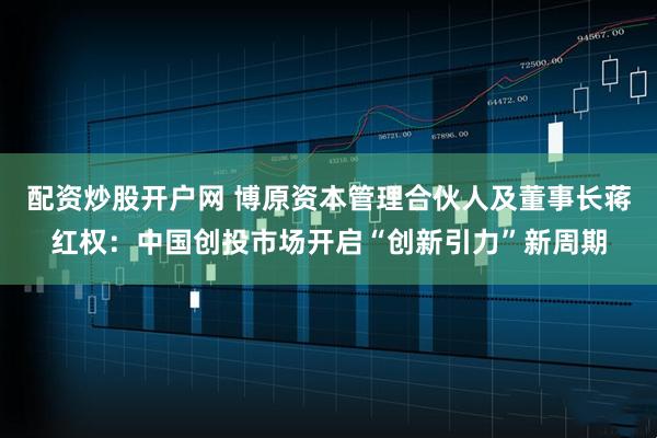 配资炒股开户网 博原资本管理合伙人及董事长蒋红权：中国创投市场开启“创新引力”新周期
