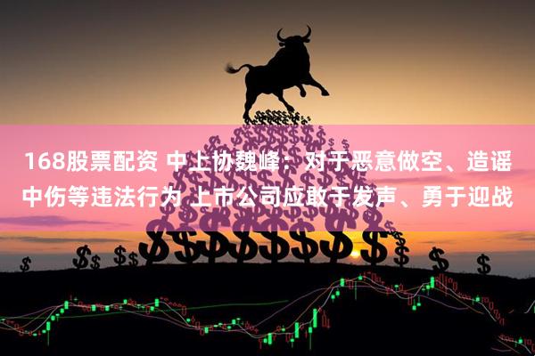 168股票配资 中上协魏峰：对于恶意做空、造谣中伤等违法行为 上市公司应敢于发声、勇于迎战