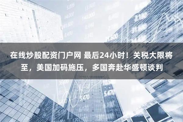 在线炒股配资门户网 最后24小时！关税大限将至，美国加码施压，多国奔赴华盛顿谈判