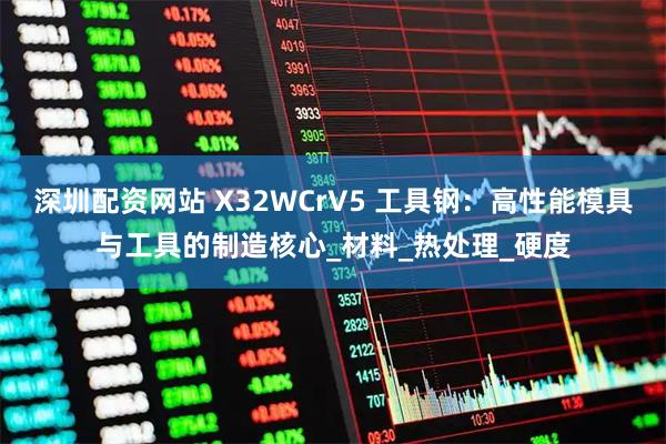 深圳配资网站 X32WCrV5 工具钢：高性能模具与工具的制造核心_材料_热处理_硬度