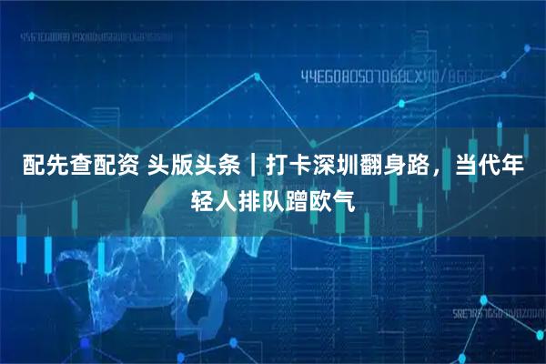 配先查配资 头版头条｜打卡深圳翻身路，当代年轻人排队蹭欧气
