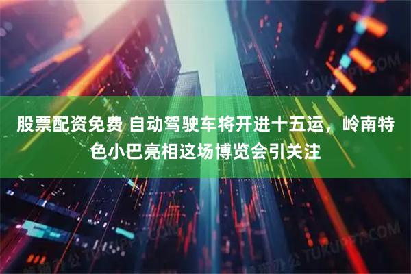 股票配资免费 自动驾驶车将开进十五运，岭南特色小巴亮相这场博览会引关注