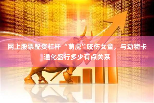 网上股票配资杠杆 “萌虎”咬伤女童，与动物卡通化盛行多少有点关系