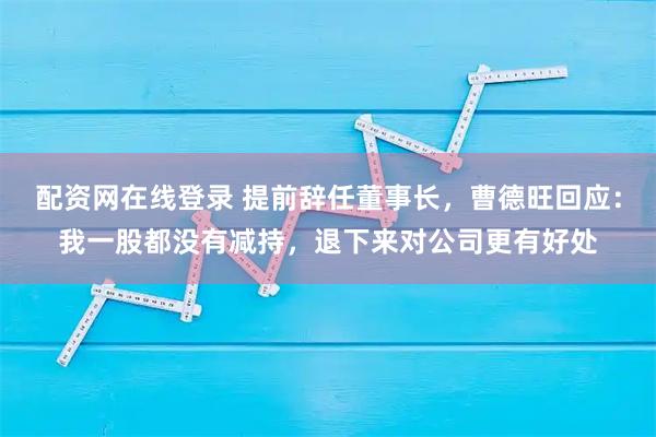 配资网在线登录 提前辞任董事长，曹德旺回应：我一股都没有减持，退下来对公司更有好处