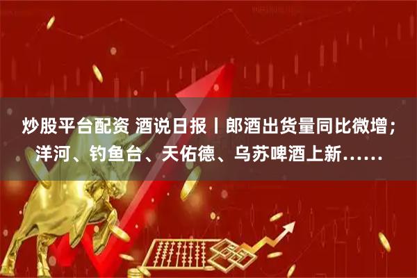 炒股平台配资 酒说日报丨郎酒出货量同比微增；洋河、钓鱼台、天佑德、乌苏啤酒上新……