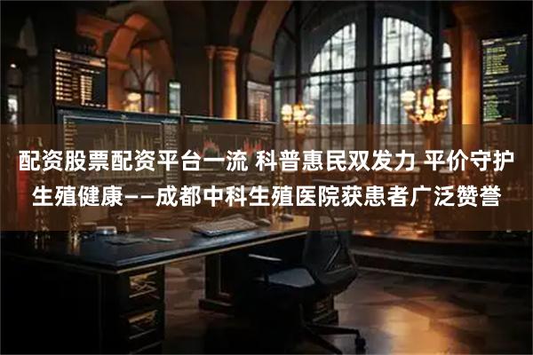 配资股票配资平台一流 科普惠民双发力 平价守护生殖健康——成都中科生殖医院获患者广泛赞誉