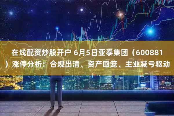 在线配资炒股开户 6月5日亚泰集团（600881）涨停分析：合规出清、资产回笼、主业减亏驱动